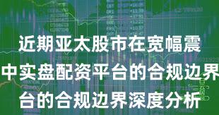 近期亚太股市在宽幅震荡周期中中实盘配资平台的合规边界深度分析