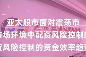 亚太股市面对震荡市环境的市场环境中配资风险控制的资金效率趋势