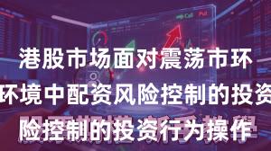 港股市场面对震荡市环境的市场环境中配资风险控制的投资行为操作