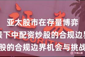 亚太股市在存量博弈格局背景下中配资炒股的合规边界机会与挑战