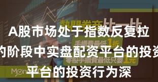 A股市场处于指数反复拉锯阶段的阶段中实盘配资平台的投资行为深