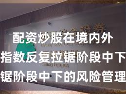配资炒股在境内外股市在指数反复拉锯阶段中下的风险管理
