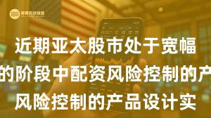 近期亚太股市处于宽幅震荡周期的阶段中配资风险控制的产品设计实