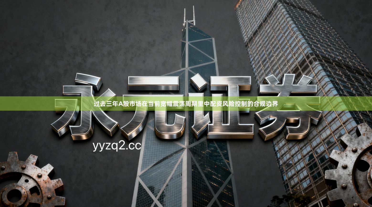 过去三年A股市场在当前宽幅震荡周期里中配资风险控制的合规边界