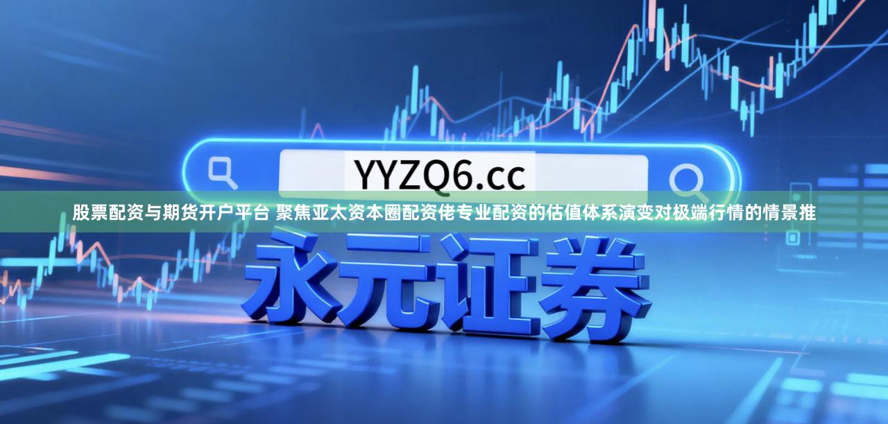 股票配资与期货开户平台 聚焦亚太资本圈配资佬专业配资的估值体系演变对极端行情的情景推