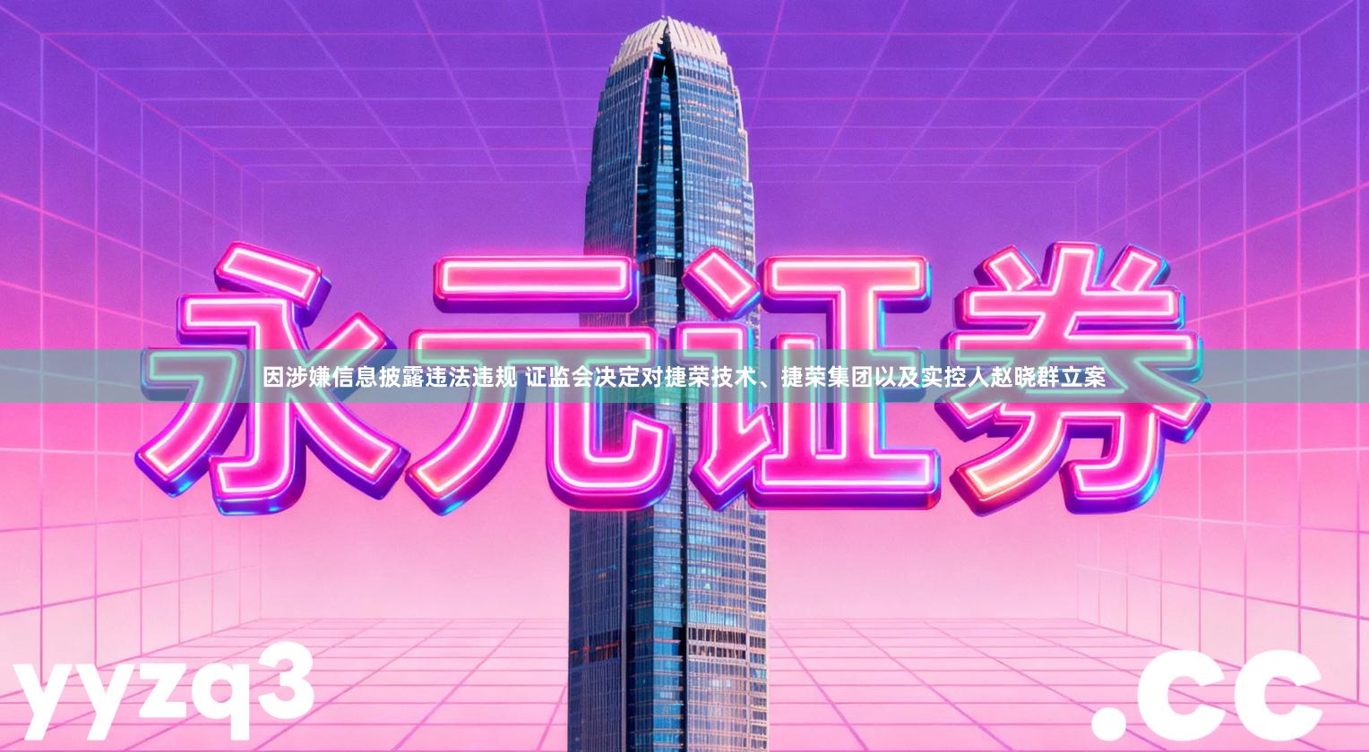 因涉嫌信息披露违法违规 证监会决定对捷荣技术、捷荣集团以及实控人赵晓群立案